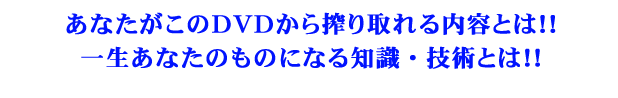 あなたがこのDVDから搾り取れる内容とは!!一生あなたのものになる知識・技術とは!!