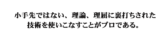 小手先ではない、理論、理屈に裏打ちされた技術を使いこなすことがプロである。