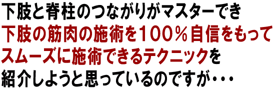 下肢と脊柱のつながりがマスターでき下肢の筋肉の施術を100%自信を持ってスムーズに施術できるテクニックを紹介しようと思っているんですが・・・