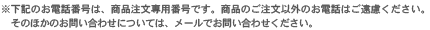 上記の電話番号は、商品注文専用番号です。商品のご注文以外のお電話はご遠慮ください。そのほかのお問い合わせについては、メールでお問い合わせください。